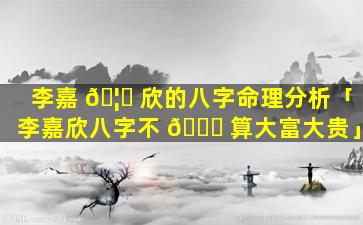 李嘉 🦆 欣的八字命理分析「李嘉欣八字不 🐕 算大富大贵」